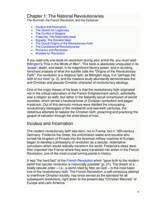 6 
Chapter 1: The National Revolutionaries 
The Illuminati, the French Revolution, and the Carbonari 
• Incubus and Incarnation 
• The Search for Legitimacy 
• The Conflict of Slogans 
• Fraternity: The Nationalist Ideal 
• Equality: The Socialist Ideal 
• The Occult Origins of the Revolutionary Faith 
• The Constitutional Revolutionaries 
• Romance and Revolution 
• Antidote for Revolution 
If you read only one book on revolution during your entire life, you must read 
Billington's "Fire in the Minds of Men". This book is absolutely unequaled in its 
'scope', depth, and detail, in its magnificent literary power, and in its biting, 
trenchant analysis of what the subtitle calls the "Origins of the Revolutionary 
Faith". For revolution is a religious faith; as Billington says, it is "perhaps the 
faith of our time" (p. 3), and his massive study abundantly demonstrates the 
anti-Christian and pseudo-Christian character of revolutionary ideology. 
One of the major theses of his book is that the revolutionary faith originated 
not in the critical rationalism of the French Enlightenment (which, admittedly, 
was a religion as well), but rather in the blatantly occult romanticism of secret 
societies, which stirred a heretical brew of Christian symbolism and pagan 
mysticism. Out of this demonic mixture were distilled the intoxicating 
revolutionary ideologies of the nineteenth and twentieth centuries, the 
idolatrous attempts to replace the Christian faith, preaching and practicing the 
gospel of salvation through the shed blood of man. 
Incubus and Incarnation 
The modern revolutionary faith was born, not in France, but in 18th-century 
Germany. Frederick the Great, the antichristian statist and occultist who 
turned his kingdom of Prussia into the foremost military machine of Europe, 
began to develop a philosophy of revolution as a secular, redemptive 
convulsion which would radically transform the world. Frederick's ideas were 
then imported into France where they were translated into action in the French 
Revolution, one of the most crucial turning points in history. 
It was "the hard fact" of the French Revolution which "gave birth to the modern 
belief that secular revolution is historically possible" (p. 21). The dream of a 
totally secular order -- i.e., a world ruled by Man as God -- is the most basic 
lure of the revolutionary faith. The French Revolution, a self-conscious attempt 
to overthrow Christian society, has since served as the standard for all 
subsequent revolutions, right down to the present-day "Christian Marxists" of 
Europe and Latin America. 
 