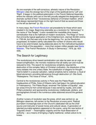 7 
As one example of the self-conscious, atheistic nature of the Revolution, 
Billington cites the strange fact of the origin of the [political] terms 'Left' and 
'Right'. It began in the political polarization in the French National Assembly, 
where the radicals (who sat on the left) proudly adopted the designation as a 
dramatic symbol of their "revolutionary defiance of Christian tradition, which 
had always represented those on the right hand of God as saved and those 
on the left as damned" (p. 22). 
In many ways, the French Revolution set precedents for those which were 
created in its image. Beginning ostensibly as a revolution for "democracy" in 
the name of "the People," it soon revealed the irresistible drive toward 
centralization that is the hallmark of modern revolutions. The Reign of Terror, 
that eminently logical application of the Enlightenment, claimed 40,000 victims 
in 1793-94, but that was only to be the beginning. For, as the Revolution 
progressed, its leaders calmly calculated the number of citizens who would 
have to be exterminated, laying elaborate plans for the methodical liquidation 
of two-thirds of the population -- more than sixteen million people (see Nesta 
Webster, "The French Revolution: A Study in Democracy", 1919, pp. 423- 
429). 
The Search for Legitimacy 
The revolutionary drive toward centralization can also be seen as an urge 
toward simplification, the monistic insistence that all reality can and must be 
reduced to One. The search for revolutionary simplicity required the 
destruction of the complex fabric of Christian civilization, the dissolution of the 
many estates into one unitary State, the substitution of slogans for thought. 
Tied to belief in a secular salvation, radical simplicity led to violence: a ritual of 
blood atonement, providing deliverance through destruction (cf. Otto Scott, 
"Robespierre: The Voice of Virtue", 1974). 
Central to the revolutionary activity in Paris was the Palais-Royal, 
headquarters of Philip, Duke of Orleans (who had begun his radical education 
in Freemasonry). The Palais-Royal, renamed "the Garden of Equality", was 
[an area] immune from arrest because it was owned by royalty, and under 
Philip's protection and sponsorship revolutionary intellectuals, plotters, and 
pornographers thrived in the numerous cafes stationed around the gardens 
there. 
Another nursery of revolution was the press, which was central (or, as 
Billington observes, left-center) to the Revolution at every point. Radical 
journalism increasingly took on the Church's abdicated role as the chief 
source and instructor of social mores and cultural values. A generation of 
talented journalist-agitators appeared on the scene, using the new tactics of 
"linguistic shock" -- meaningless vulgarity and the ritual desecration of 
authority -- as a means of bringing a highly traditional, verbal culture to its 
knees. 
 