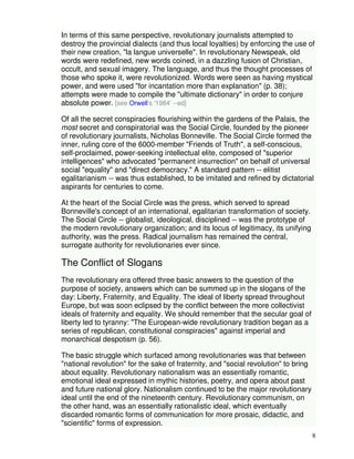 In terms of this same perspective, revolutionary journalists attempted to 
destroy the provincial dialects (and thus local loyalties) by enforcing the use of 
their new creation, "la langue universelle". In revolutionary Newspeak, old 
words were redefined, new words coined, in a dazzling fusion of Christian, 
occult, and sexual imagery. The language, and thus the thought processes of 
those who spoke it, were revolutionized. Words were seen as having mystical 
power, and were used "for incantation more than explanation" (p. 38); 
attempts were made to compile the "ultimate dictionary" in order to conjure 
absolute power. [see Orwell's '1984' --ed] 
Of all the secret conspiracies flourishing within the gardens of the Palais, the 
most secret and conspiratorial was the Social Circle, founded by the pioneer 
of revolutionary journalists, Nicholas Bonneville. The Social Circle formed the 
inner, ruling core of the 6000-member "Friends of Truth", a self-conscious, 
self-proclaimed, power-seeking intellectual elite, composed of "superior 
intelligences" who advocated "permanent insurrection" on behalf of universal 
social "equality" and "direct democracy." A standard pattern -- elitist 
egalitarianism -- was thus established, to be imitated and refined by dictatorial 
aspirants for centuries to come. 
8 
At the heart of the Social Circle was the press, which served to spread 
Bonneville's concept of an international, egalitarian transformation of society. 
The Social Circle -- globalist, ideological, disciplined -- was the prototype of 
the modern revolutionary organization; and its locus of legitimacy, its unifying 
authority, was the press. Radical journalism has remained the central, 
surrogate authority for revolutionaries ever since. 
The Conflict of Slogans 
The revolutionary era offered three basic answers to the question of the 
purpose of society, answers which can be summed up in the slogans of the 
day: Liberty, Fraternity, and Equality. The ideal of liberty spread throughout 
Europe, but was soon eclipsed by the conflict between the more collectivist 
ideals of fraternity and equality. We should remember that the secular goal of 
liberty led to tyranny: "The European-wide revolutionary tradition began as a 
series of republican, constitutional conspiracies" against imperial and 
monarchical despotism (p. 56). 
The basic struggle which surfaced among revolutionaries was that between 
"national revolution" for the sake of fraternity, and "social revolution" to bring 
about equality. Revolutionary nationalism was an essentially romantic, 
emotional ideal expressed in mythic histories, poetry, and opera about past 
and future national glory. Nationalism continued to be the major revolutionary 
ideal until the end of the nineteenth century. Revolutionary communism, on 
the other hand, was an essentially rationalistic ideal, which eventually 
discarded romantic forms of communication for more prosaic, didactic, and 
"scientific" forms of expression. 
 