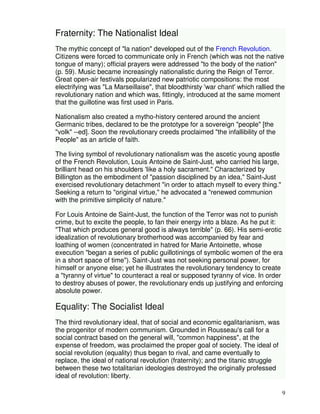 9 
Fraternity: The Nationalist Ideal 
The mythic concept of "la nation" developed out of the French Revolution. 
Citizens were forced to communicate only in French (which was not the native 
tongue of many); official prayers were addressed "to the body of the nation" 
(p. 59). Music became increasingly nationalistic during the Reign of Terror. 
Great open-air festivals popularized new patriotic compositions: the most 
electrifying was "La Marseillaise", that bloodthirsty 'war chant' which rallied the 
revolutionary nation and which was, fittingly, introduced at the same moment 
that the guillotine was first used in Paris. 
Nationalism also created a mytho-history centered around the ancient 
Germanic tribes, declared to be the prototype for a sovereign "people" [the 
"volk" --ed]. Soon the revolutionary creeds proclaimed "the infallibility of the 
People" as an article of faith. 
The living symbol of revolutionary nationalism was the ascetic young apostle 
of the French Revolution, Louis Antoine de Saint-Just, who carried his large, 
brilliant head on his shoulders 'like a holy sacrament." Characterized by 
Billington as the embodiment of "passion disciplined by an idea," Saint-Just 
exercised revolutionary detachment "in order to attach myself to every thing." 
Seeking a return to "original virtue," he advocated a "renewed communion 
with the primitive simplicity of nature." 
For Louis Antoine de Saint-Just, the function of the Terror was not to punish 
crime, but to excite the people, to fan their energy into a blaze. As he put it: 
"That which produces general good is always terrible" (p. 66). His semi-erotic 
idealization of revolutionary brotherhood was accompanied by fear and 
loathing of women (concentrated in hatred for Marie Antoinette, whose 
execution "began a series of public guillotinings of symbolic women of the era 
in a short space of time"). Saint-Just was not seeking personal power, for 
himself or anyone else; yet he illustrates the revolutionary tendency to create 
a "tyranny of virtue" to counteract a real or supposed tyranny of vice. In order 
to destroy abuses of power, the revolutionary ends up justifying and enforcing 
absolute power. 
Equality: The Socialist Ideal 
The third revolutionary ideal, that of social and economic egalitarianism, was 
the progenitor of modern communism. Grounded in Rousseau's call for a 
social contract based on the general will, "common happiness", at the 
expense of freedom, was proclaimed the proper goal of society. The ideal of 
social revolution (equality) thus began to rival, and came eventually to 
replace, the ideal of national revolution (fraternity); and the titanic struggle 
between these two totalitarian ideologies destroyed the originally professed 
ideal of revolution: liberty. 
 