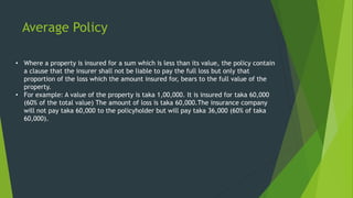 Average Policy
• Where a property is insured for a sum which is less than its value, the policy contain
a clause that the insurer shall not be liable to pay the full loss but only that
proportion of the loss which the amount insured for, bears to the full value of the
property.
• For example: A value of the property is taka 1,00,000. It is insured for taka 60,000
(60% of the total value) The amount of loss is taka 60,000.The insurance company
will not pay taka 60,000 to the policyholder but will pay taka 36,000 (60% of taka
60,000).
 