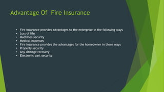 Advantage Of Fire Insurance
• Fire insurance provides advantages to the enterprise in the following ways
• Loss of life
• Machines security
• Medical expenses
• Fire insurance provides the advantages for the homeowner in these ways
• Property security
• Any damage recovery
• Electronic part security
 