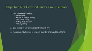 Objective Not Covered Under Fire Insurance
1. Loss Due to fire cause by
• Earthquake
• Attach of foreign enemy
• Civil strife (war)
• Mutiny (Pub. Vs Govt.)
• Military rising
2. Loss caused by subterranean(Underground) fire
3. Loss caused by burning of property by order of any public authority
 
