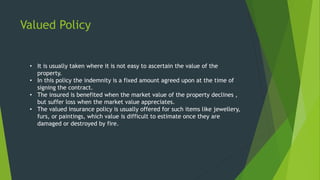 Valued Policy
• It is usually taken where it is not easy to ascertain the value of the
property.
• In this policy the indemnity is a fixed amount agreed upon at the time of
signing the contract.
• The insured is benefited when the market value of the property declines ,
but suffer loss when the market value appreciates.
• The valued insurance policy is usually offered for such items like jewellery,
furs, or paintings, which value is difficult to estimate once they are
damaged or destroyed by fire.
 