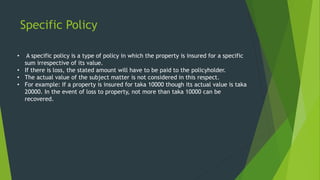 Specific Policy
• A specific policy is a type of policy in which the property is insured for a specific
sum irrespective of its value.
• If there is loss, the stated amount will have to be paid to the policyholder.
• The actual value of the subject matter is not considered in this respect.
• For example: If a property is insured for taka 10000 though its actual value is taka
20000. In the event of loss to property, not more than taka 10000 can be
recovered.
 