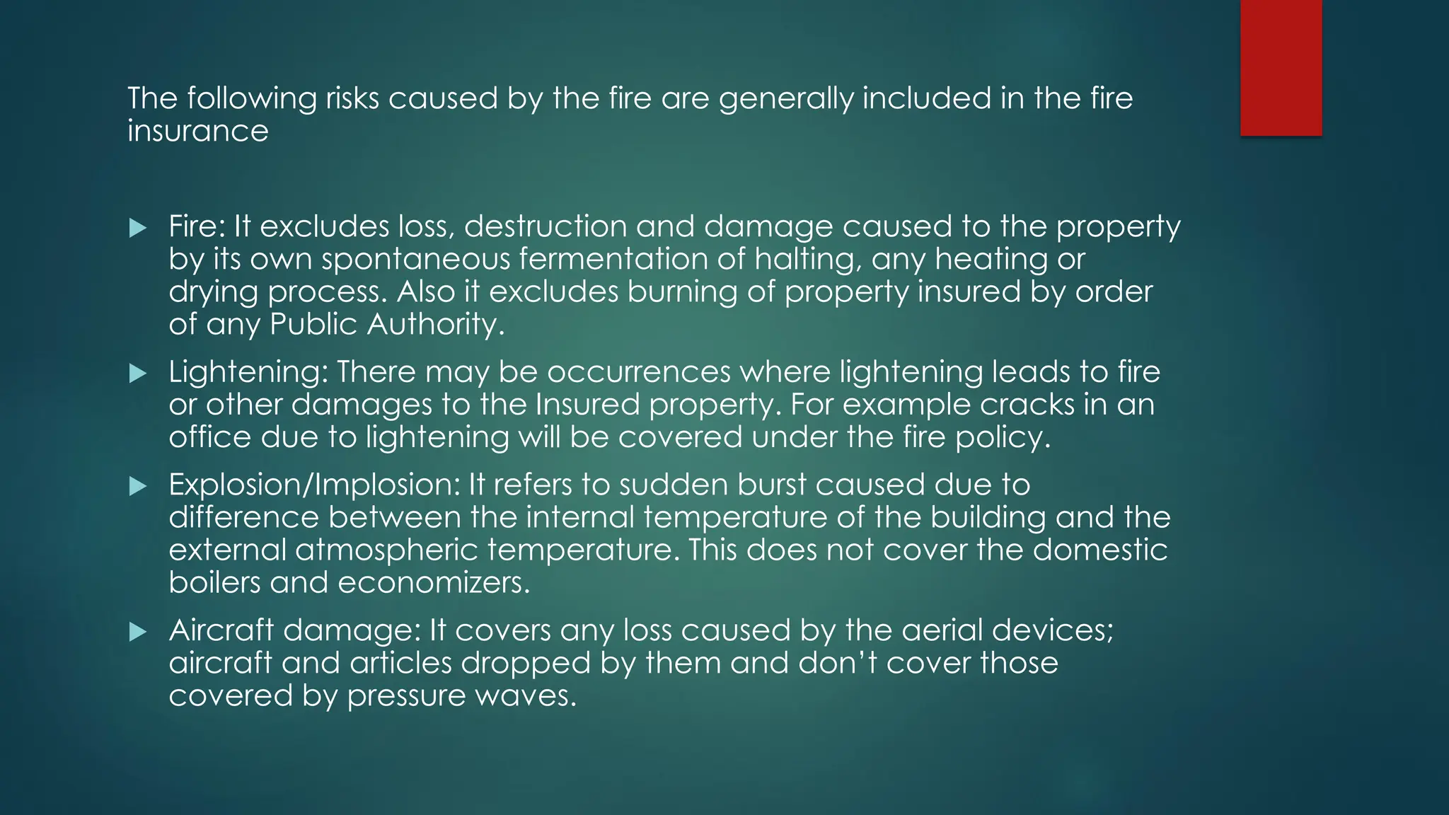 The following risks caused by the fire are generally included in the fire
insurance
 Fire: It excludes loss, destruction and damage caused to the property
by its own spontaneous fermentation of halting, any heating or
drying process. Also it excludes burning of property insured by order
of any Public Authority.
 Lightening: There may be occurrences where lightening leads to fire
or other damages to the Insured property. For example cracks in an
office due to lightening will be covered under the fire policy.
 Explosion/Implosion: It refers to sudden burst caused due to
difference between the internal temperature of the building and the
external atmospheric temperature. This does not cover the domestic
boilers and economizers.
 Aircraft damage: It covers any loss caused by the aerial devices;
aircraft and articles dropped by them and don’t cover those
covered by pressure waves.
 