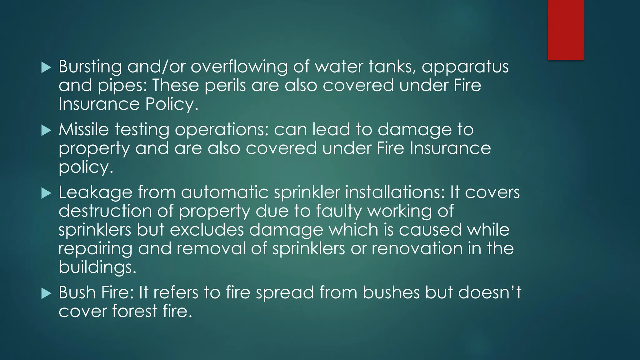  Bursting and/or overflowing of water tanks, apparatus
and pipes: These perils are also covered under Fire
Insurance Policy.
 Missile testing operations: can lead to damage to
property and are also covered under Fire Insurance
policy.
 Leakage from automatic sprinkler installations: It covers
destruction of property due to faulty working of
sprinklers but excludes damage which is caused while
repairing and removal of sprinklers or renovation in the
buildings.
 Bush Fire: It refers to fire spread from bushes but doesn’t
cover forest fire.
 
