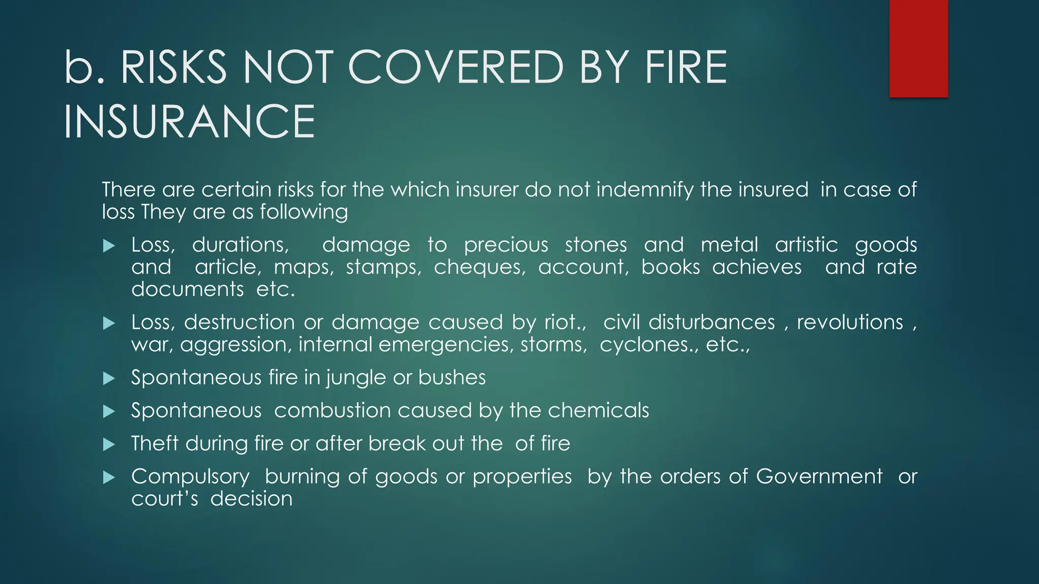 b. RISKS NOT COVERED BY FIRE
INSURANCE
There are certain risks for the which insurer do not indemnify the insured in case of
loss They are as following
 Loss, durations, damage to precious stones and metal artistic goods
and article, maps, stamps, cheques, account, books achieves and rate
documents etc.
 Loss, destruction or damage caused by riot., civil disturbances , revolutions ,
war, aggression, internal emergencies, storms, cyclones., etc.,
 Spontaneous fire in jungle or bushes
 Spontaneous combustion caused by the chemicals
 Theft during fire or after break out the of fire
 Compulsory burning of goods or properties by the orders of Government or
court’s decision
 