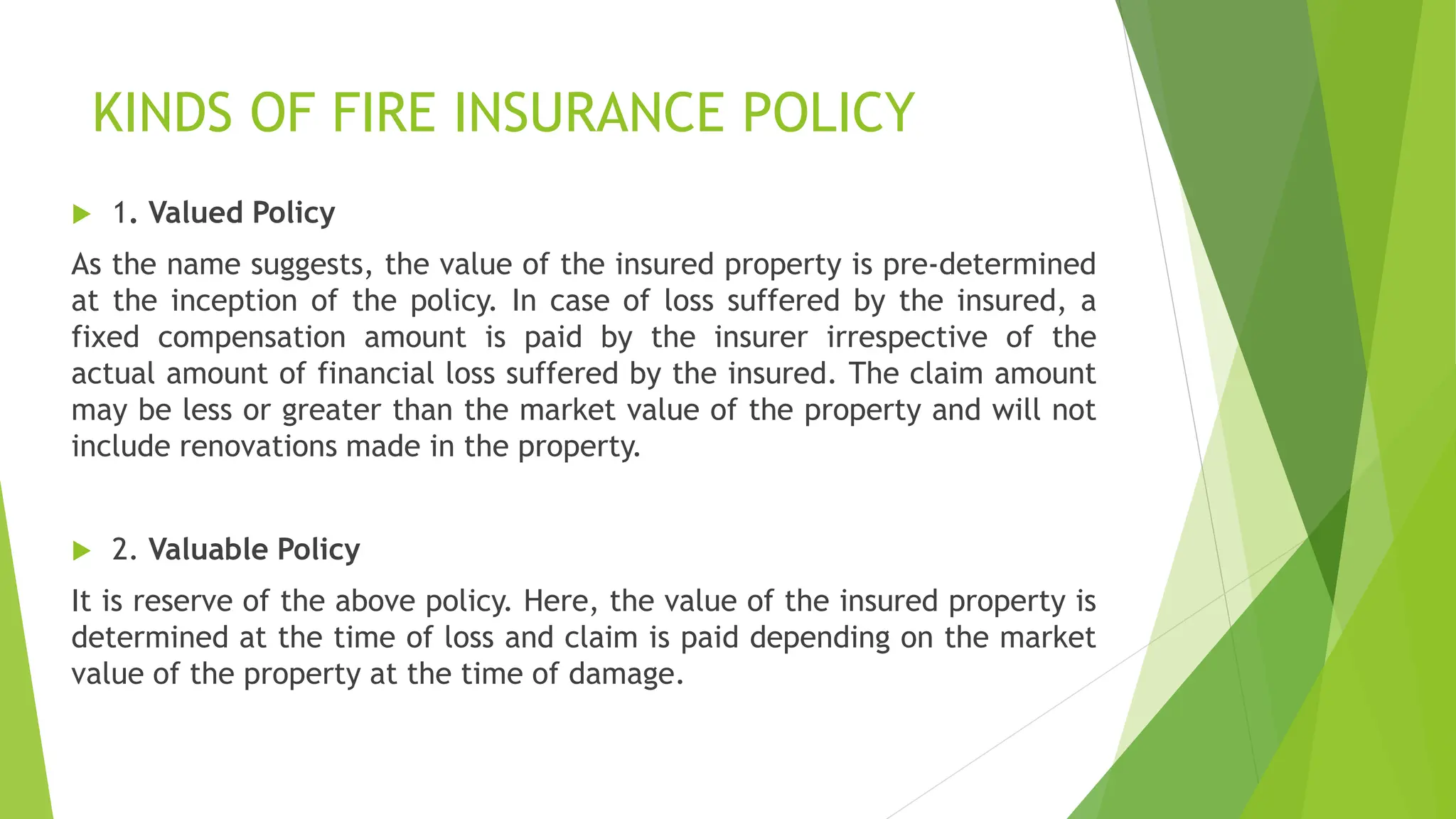 KINDS OF FIRE INSURANCE POLICY
 1. Valued Policy
As the name suggests, the value of the insured property is pre-determined
at the inception of the policy. In case of loss suffered by the insured, a
fixed compensation amount is paid by the insurer irrespective of the
actual amount of financial loss suffered by the insured. The claim amount
may be less or greater than the market value of the property and will not
include renovations made in the property.
 2. Valuable Policy
It is reserve of the above policy. Here, the value of the insured property is
determined at the time of loss and claim is paid depending on the market
value of the property at the time of damage.
 