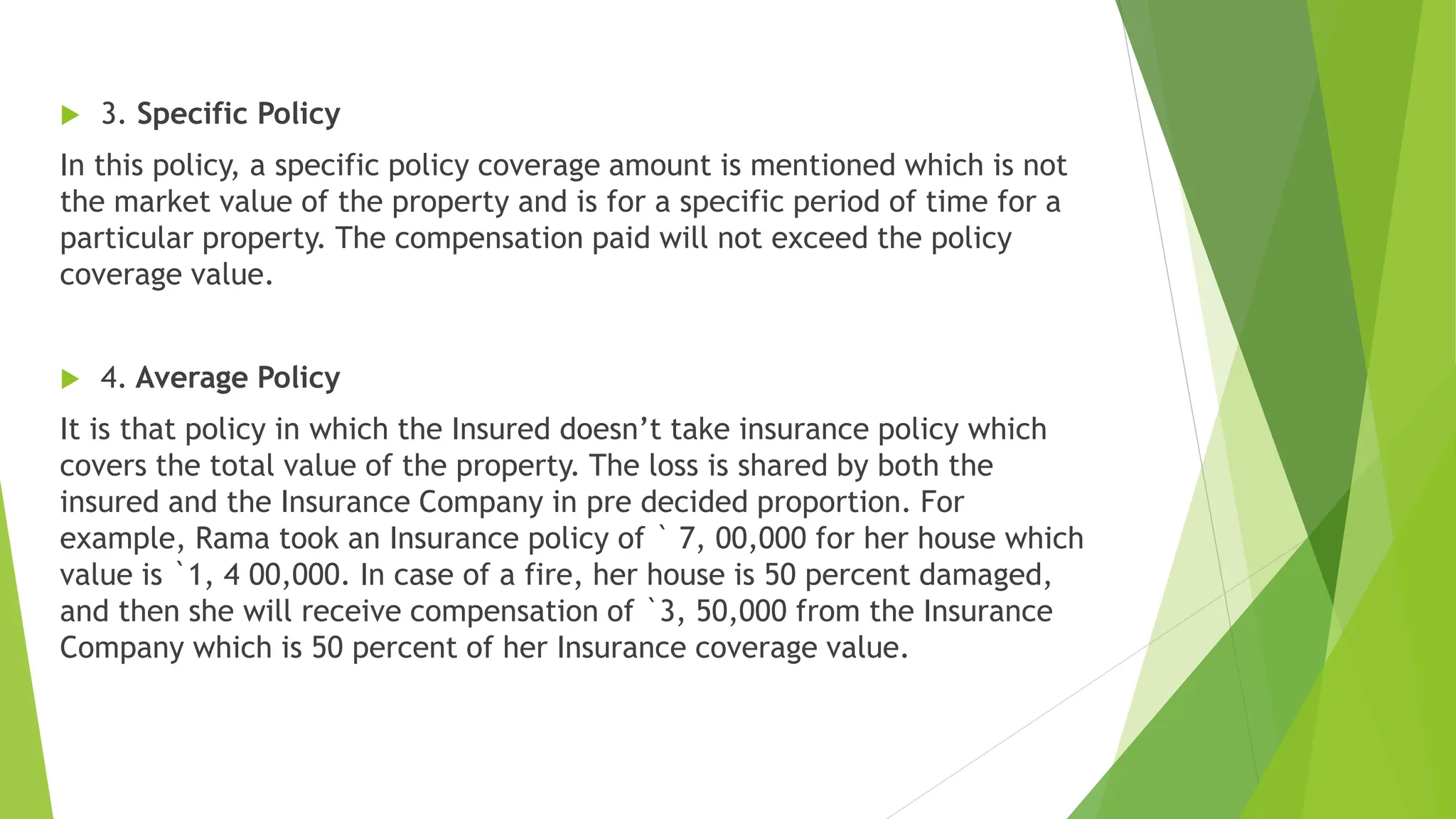  3. Specific Policy
In this policy, a specific policy coverage amount is mentioned which is not
the market value of the property and is for a specific period of time for a
particular property. The compensation paid will not exceed the policy
coverage value.
 4. Average Policy
It is that policy in which the Insured doesn’t take insurance policy which
covers the total value of the property. The loss is shared by both the
insured and the Insurance Company in pre decided proportion. For
example, Rama took an Insurance policy of ` 7, 00,000 for her house which
value is `1, 4 00,000. In case of a fire, her house is 50 percent damaged,
and then she will receive compensation of `3, 50,000 from the Insurance
Company which is 50 percent of her Insurance coverage value.
 