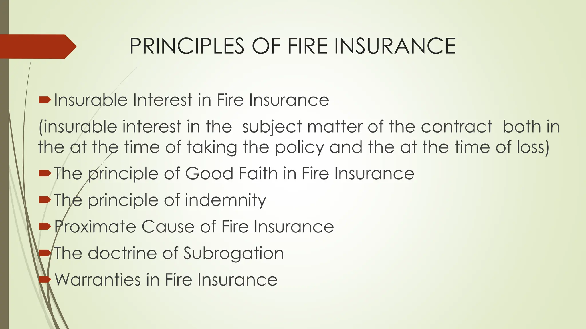 PRINCIPLES OF FIRE INSURANCE
Insurable Interest in Fire Insurance
(insurable interest in the subject matter of the contract both in
the at the time of taking the policy and the at the time of loss)
The principle of Good Faith in Fire Insurance
The principle of indemnity
Proximate Cause of Fire Insurance
The doctrine of Subrogation
Warranties in Fire Insurance
 