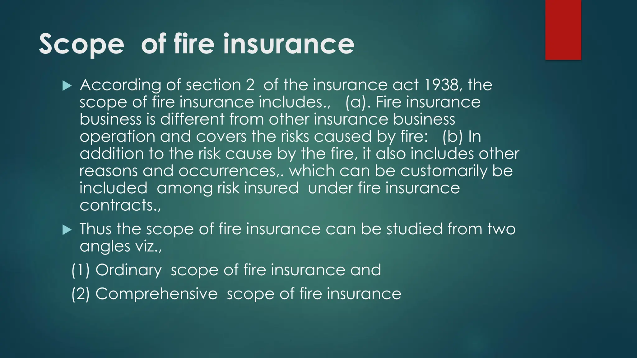 Scope of fire insurance
 According of section 2 of the insurance act 1938, the
scope of fire insurance includes., (a). Fire insurance
business is different from other insurance business
operation and covers the risks caused by fire: (b) In
addition to the risk cause by the fire, it also includes other
reasons and occurrences,. which can be customarily be
included among risk insured under fire insurance
contracts.,
 Thus the scope of fire insurance can be studied from two
angles viz.,
(1) Ordinary scope of fire insurance and
(2) Comprehensive scope of fire insurance
 