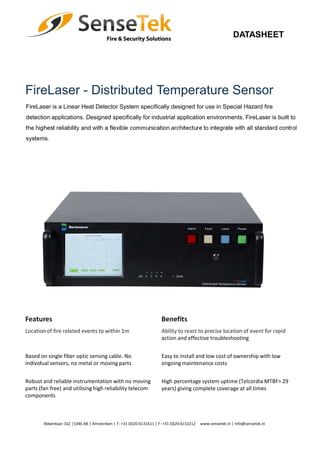 DATASHEET
FireLaser - Distributed Temperature Sensor
FireLaser is a Linear Heat Detector System specifically designed for use in Special Hazard fire
detection applications. Designed specifically for industrial application environments, FireLaser is built to
the highest reliability and with a flexible communication architecture to integrate with all standard control
systems.
Features Benefits
Location of fire related events to within 1m Ability to react to precise location of event for rapid
action and effective troubleshooting
Based on single fiber optic sensing cable. No
individual sensors, no metal or moving parts
Easy to install and low cost of ownership with low
ongoing maintenance costs
Robust and reliable instrumentation with no moving
parts (fan free) and utilising high reliability telecom
components
High percentage system uptime (Telcordia MTBF> 29
years) giving complete coverage at all times
Abberdaan 162 │1046 AB │ Amsterdam │ T: +31 (0)20-6131611 │ F: +31 (0)20-6132212 www.sensetek.nl │ info@sensetek.nl
 