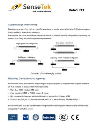 DATASHEET
Reliability, Certification and Approvals
System Design and Planning
EN54
Part22
Bandweaver is ISO 9001 certified and undergoes a rigorous continuous improvement program and tests
all of its products to leading international standards
• More than 1,500 installed DTS units.
• Field operating MTBF of 74,000 hours (>8 years)
• Key components designed and tested to telecom standards > 29 years MTBF
• Products are designed for low maintenance and cost of ownership (e.g. fan free design..)
Bandweaver tests all of it’s equipment to leading international using internal facilities and internationally
recognised 3rd party test houses
Bandweaver or one of our partners can offer assistance in helping select which specific FireLaser system
is appropriate for you specific application.
For example, for tunnel applications there are a number of different possible configurations depending on
the end user safety requirements (see examples below)
Examples of tunnel configurations
 