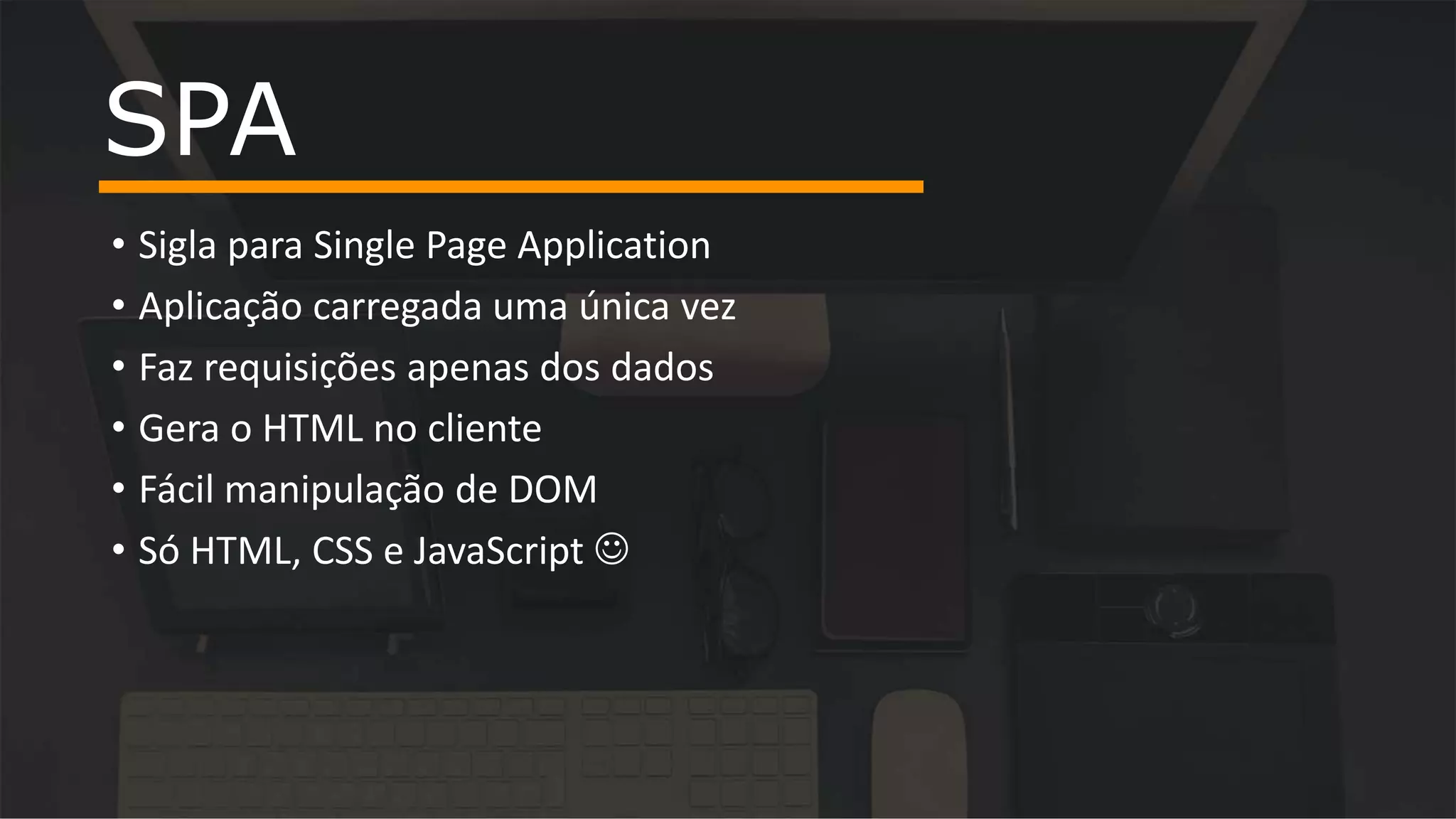 • Sigla para Single Page Application • Aplicação carregada uma única vez • Faz requisições apenas dos dados • Gera o HTML no cliente • Fácil manipulação de DOM • Só HTML, CSS e JavaScript  SPA 