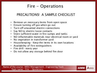 Fire - Operations
Fire - Operations
PRECAUTIONS! A SAMPLE CHECKLIST
• Remove un necessary items from open space
• Ensure turning off gas when go out
• Turn off unwanted electric connections
• Say NO to electric loose contacts
• Store sufficient water in fire sumps and tanks
• NO inflammable materials near electrical room or yard
• No vegetation in transformer yard
• Housekeeping- Keep the items in its own locations
• Availability of Fire extinguishers
• Fire drill -every year
• Do not allow any storage behind fire door
 