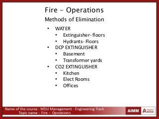 Fire - Operations
Fire - Operations
Methods of Elimination
• WATER
• Extinguisher- floors
• Hydrants- Floors
• DCP EXTINGUISHER
• Basement
• Transformer yards
• CO2 EXTINGUISHER
• Kitchen
• Elect Rooms
• Offices
 