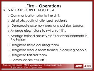 Fire - Operations
Fire - Operations
 EVACUATION DRILL PROCEDURE
o Communication prior to the drill.
o List of physically challenged residents
o Demarcate assembly area and put sign boards
o Arrange electricians to switch off lifts
o Arrange trained security staff for announcement in
PA System
o Designate head counting team
o Designate rescue team trained in carrying people
o Designate first aid team
o Communicate call off .
 