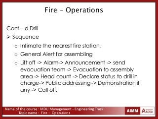 Fire - Operations
Fire - Operations
Cont…d Drill
 Sequence
o Intimate the nearest fire station.
o General Alert for assembling
o Lift off -> Alarm-> Announcement -> send
evacuation team -> Evacuation to assembly
area -> Head count -> Declare status to drill in
charge-> Public addressing -> Demonstration if
any -> Call off.
 