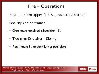 Fire - Operations
Fire - Operations
Rescue.. From upper floors … Manual stretcher
Security can be trained
• One man method shoulder lift
• Two men Stretcher – Sitting
• Four men Stretcher lying position
 