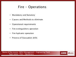Fire - Operations
• Mandatory and Statutory
• Causes and Methods to eliminate
• Operational requirements
• Fire extinguishers operation
• Fire hydrants operation
• Process of Evacuation drills
Fire - Operations
 