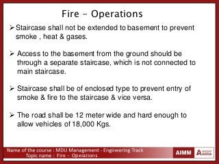 Fire - Operations
Fire - Operations
Staircase shall not be extended to basement to prevent
smoke , heat & gases.
 Access to the basement from the ground should be
through a separate staircase, which is not connected to
main staircase.
 Staircase shall be of enclosed type to prevent entry of
smoke & fire to the staircase & vice versa.
 The road shall be 12 meter wide and hard enough to
allow vehicles of 18,000 Kgs.
 