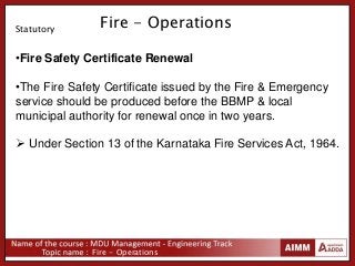 Fire - Operations
Fire - Operations
•Fire Safety Certificate Renewal
•The Fire Safety Certificate issued by the Fire & Emergency
service should be produced before the BBMP & local
municipal authority for renewal once in two years.
 Under Section 13 of the Karnataka Fire Services Act, 1964.
Statutory
 