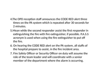 4.The OPD reception staff announces the CODE RED alert three
times on the PA system which is repeated after 30 seconds for
2 minutes.
5.Mean while the second responder assist the first responder in
extinguishing the fire with fire extinguisher, if possible. P.A.S.S
acronym is used when using the fire extinguisher to put off
the fire.
6. On hearing the CODE RED alert on the PA system, all staffs of
the hospital prepare to assist, in the fire incident area.
7. Fire Safety Officer or Security Officer on duty will assume the
role of the team leader and will coordinate with a senior
member of the department where the alarm is occurring.
 