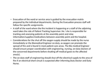 – Evacuation of the ward or service area is guided by the evacuation matrix
prepared by the individual departments. During the Evacuation process staff will
follow the specific assignments.
– A staff of the ward where the fire incident is happening or a staff of the adjoining
ward takes the role of Patient Tracking Supervisor. He / she is responsible for
tracking and assessing patients at the assembly point and relay
information/supplies/medications between assembly point and the hospital.
– Considerations for the shut off the oxygen supply should be made by the nurse
immediately or the Biomedical Engineer on duty, as oxygen can promote the
spread of fire and is found in most patient care areas. The Bio medical Engineer
should ensure proper coordination with engineering, nursing, on-duty doctors of
the concerned departments before shutting off medical gases to the affected
area(s).
– The on duty staff of engineering should shut off the electrical supply to the area of
fire if an electrical short circuit is suspected after informing Duty Doctor and Duty
Nurse.
 
