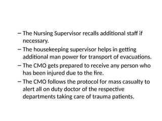 – The Nursing Supervisor recalls additional staff if
necessary.
– The housekeeping supervisor helps in getting
additional man power for transport of evacuations.
– The CMO gets prepared to receive any person who
has been injured due to the fire.
– The CMO follows the protocol for mass casualty to
alert all on duty doctor of the respective
departments taking care of trauma patients.
 