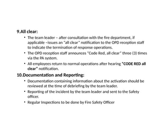 9.All clear:
• The team leader – after consultation with the fire department, if
applicable –issues an “all clear” notification to the OPD reception staff
to indicate the termination of response operations.
• The OPD reception staff announces “Code Red, all clear” three (3) times
via the PA system.
• All employees return to normal operations after hearing “CODE RED all
clear” notification.
10.Documentation and Reporting:
• Documentation containing information about the activation should be
reviewed at the time of debriefing by the team leader.
• Reporting of the incident by the team leader and sent to the Safety
officer.
• Regular Inspections to be done by Fire Safety Officer
 