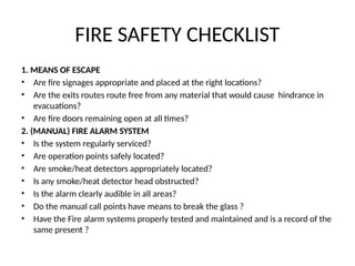 FIRE SAFETY CHECKLIST
1. MEANS OF ESCAPE
• Are fire signages appropriate and placed at the right locations?
• Are the exits routes route free from any material that would cause hindrance in
evacuations?
• Are fire doors remaining open at all times?
2. (MANUAL) FIRE ALARM SYSTEM
• Is the system regularly serviced?
• Are operation points safely located?
• Are smoke/heat detectors appropriately located?
• Is any smoke/heat detector head obstructed?
• Is the alarm clearly audible in all areas?
• Do the manual call points have means to break the glass ?
• Have the Fire alarm systems properly tested and maintained and is a record of the
same present ?
 