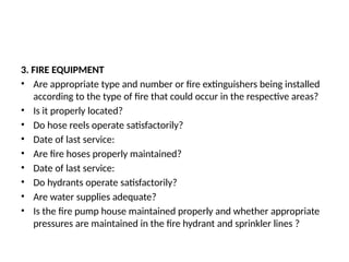 3. FIRE EQUIPMENT
• Are appropriate type and number or fire extinguishers being installed
according to the type of fire that could occur in the respective areas?
• Is it properly located?
• Do hose reels operate satisfactorily?
• Date of last service:
• Are fire hoses properly maintained?
• Date of last service:
• Do hydrants operate satisfactorily?
• Are water supplies adequate?
• Is the fire pump house maintained properly and whether appropriate
pressures are maintained in the fire hydrant and sprinkler lines ?
 