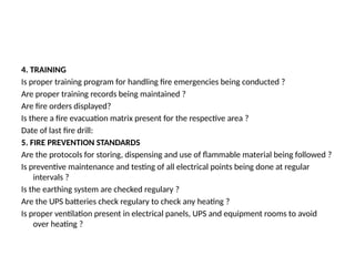 4. TRAINING
Is proper training program for handling fire emergencies being conducted ?
Are proper training records being maintained ?
Are fire orders displayed?
Is there a fire evacuation matrix present for the respective area ?
Date of last fire drill:
5. FIRE PREVENTION STANDARDS
Are the protocols for storing, dispensing and use of flammable material being followed ?
Is preventive maintenance and testing of all electrical points being done at regular
intervals ?
Is the earthing system are checked regulary ?
Are the UPS batteries check regulary to check any heating ?
Is proper ventilation present in electrical panels, UPS and equipment rooms to avoid
over heating ?
 