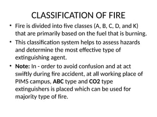 CLASSIFICATION OF FIRE
• Fire is divided into five classes (A, B, C, D, and K)
that are primarily based on the fuel that is burning.
• This classification system helps to assess hazards
and determine the most effective type of
extinguishing agent.
• Note: In - order to avoid confusion and at act
swiftly during fire accident, at all working place of
PIMS campus, ABC type and CO2 type
extinguishers is placed which can be used for
majority type of fire.
 