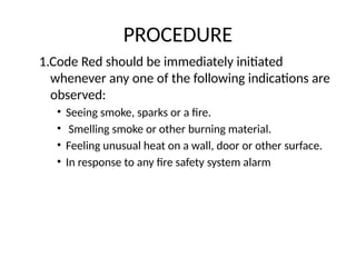 PROCEDURE
1.Code Red should be immediately initiated
whenever any one of the following indications are
observed:
• Seeing smoke, sparks or a fire.
• Smelling smoke or other burning material.
• Feeling unusual heat on a wall, door or other surface.
• In response to any fire safety system alarm
 
