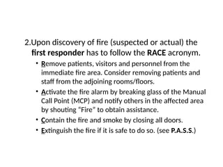 2.Upon discovery of fire (suspected or actual) the
first responder has to follow the RACE acronym.
• Remove patients, visitors and personnel from the
immediate fire area. Consider removing patients and
staff from the adjoining rooms/floors.
• Activate the fire alarm by breaking glass of the Manual
Call Point (MCP) and notify others in the affected area
by shouting “Fire” to obtain assistance.
• Contain the fire and smoke by closing all doors.
• Extinguish the fire if it is safe to do so. (see P.A.S.S.)
 