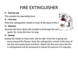 FIRE EXTINGUISHER
P – Pull the pin
This unlocks the operating lever.
A – Aim low
Point the extinguisher nozzle or hose at the base of the fire.
S – Squeeze
Squeeze the lever above the handle to discharge the extinguishing
agent. Re- lease the lever to stop.
S – Sweep
Sweep the nozzle or hose from side to side. If the fire is going out,
move toward the flames; keep the extinguisher aimed at the base of
the fire and sweep back and forth. Watch the fire area once the fire
is extinguished and be prepared to repeat the process if it reignites.
 