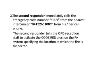 3.The second responder immediately calls the
emergency code number “1009” from the nearest
intercom or “04132651009” from his / her cell
phone.
The second responder tells the OPD reception
staff to activate the CODE RED alert on the PA
system specifying the location in which the fire is
suspected.
 