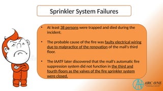 Sprinkler System Failures
• At least 38 persons were trapped and died during the
incident.
• The probable cause of the fire was faulty electrical wiring
due to malpractice of the renovation of the mall's third
floor.
• The IAATF later discovered that the mall's automatic fire
suppression system did not function in the third and
fourth floors as the valves of the fire sprinkler system
were closed.
 