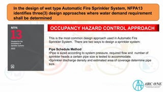 In the design of wet type Automatic Fire Sprinkler System, NFPA13
identifies three(3) design approaches where water demand requirement
shall be determined
OCCUPANCY HAZARD CONTROL APPROACH
This is the most common design approach used in Automatic Fire
Sprinkler System. There are two ways to design a sprinkler system:
Pipe Schedule Method
•Pipe is sized according to system pressure, required flow and number of
sprinkler heads a certain pipe size is tested to accommodate.
•Sprinkler discharge density and estimated area of coverage determine pipe
size.
 