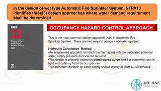 In the design of wet type Automatic Fire Sprinkler System, NFPA13
identifies three(3) design approaches where water demand requirement
shall be determined
OCCUPANCY HAZARD CONTROL APPROACH
This is the most common design approach used in Automatic Fire
Sprinkler System. There are two ways to design a sprinkler system:
Hydraulic Calculation Method
•An engineered approach to match the fire hazard with the calculated potential
water supply pressure and volume required
•The design is primarily based on density/area curve and it is commonly use in
light and ordinary hazards occupancies
•The minimum duration of water supply should last by at least 60-90 minutes
 