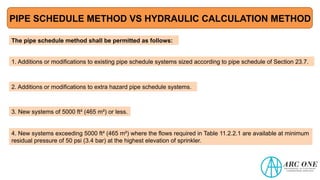 PIPE SCHEDULE METHOD VS HYDRAULIC CALCULATION METHOD
The pipe schedule method shall be permitted as follows:
1. Additions or modifications to existing pipe schedule systems sized according to pipe schedule of Section 23.7.
2. Additions or modifications to extra hazard pipe schedule systems.
3. New systems of 5000 ft² (465 m²) or less.
4. New systems exceeding 5000 ft² (465 m²) where the flows required in Table 11.2.2.1 are available at minimum
residual pressure of 50 psi (3.4 bar) at the highest elevation of sprinkler.
 
