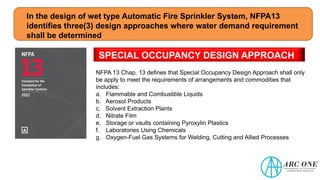 In the design of wet type Automatic Fire Sprinkler System, NFPA13
identifies three(3) design approaches where water demand requirement
shall be determined
SPECIAL OCCUPANCY DESIGN APPROACH
NFPA 13 Chap. 13 defines that Special Occupancy Design Approach shall only
be apply to meet the requirements of arrangements and commodities that
includes:
a. Flammable and Combustible Liquids
b. Aerosol Products
c. Solvent Extraction Plants
d. Nitrate Film
e. Storage or vaults containing Pyroxylin Plastics
f. Laboratories Using Chemicals
g. Oxygen-Fuel Gas Systems for Welding, Cutting and Allied Processes
 