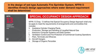 In the design of wet type Automatic Fire Sprinkler System, NFPA13
identifies three(3) design approaches where water demand requirement
shall be determined
SPECIAL OCCUPANCY DESIGN APPROACH
NFPA 13 Chap. 13 defines that Special Occupancy Design Approach shall only
be apply to meet the requirements of arrangements and commodities that
includes:
h. Acetylene Cylinder Charging Plants
i. Production, Storage and Handling of Liquefied Natural Gas
j. Electronic Computer Systems and Data Centers
k. Ventilation Control and Fire Protection of Commercial Cooking Operations
l. Piers, Terminals and Wharves
m. Aircraft Hangars
n. Storage of Organic Peroxides
 