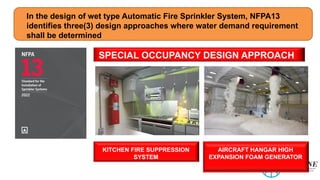 In the design of wet type Automatic Fire Sprinkler System, NFPA13
identifies three(3) design approaches where water demand requirement
shall be determined
SPECIAL OCCUPANCY DESIGN APPROACH
KITCHEN FIRE SUPPRESSION
SYSTEM
AIRCRAFT HANGAR HIGH
EXPANSION FOAM GENERATOR
 