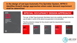 In the design of wet type Automatic Fire Sprinkler System, NFPA13
identifies three(3) design approaches where water demand requirement
shall be determined
SPECIAL OCCUPANCY DESIGN APPROACH
The use of Wet Type Automatic Sprinklers has to be carefully studied since the
use of water in some of the above occupancies is not advisable.
The fire protection design for this should meet the requirement of separate
NFPA standards.
 