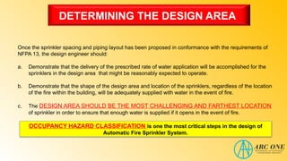 DETERMINING THE DESIGN AREA
Once the sprinkler spacing and piping layout has been proposed in conformance with the requirements of
NFPA 13, the design engineer should:
a. Demonstrate that the delivery of the prescribed rate of water application will be accomplished for the
sprinklers in the design area that might be reasonably expected to operate.
b. Demonstrate that the shape of the design area and location of the sprinklers, regardless of the location
of the fire within the building, will be adequately supplied with water in the event of fire.
c. The DESIGN AREA SHOULD BE THE MOST CHALLENGING AND FARTHEST LOCATION
of sprinkler in order to ensure that enough water is supplied if it opens in the event of fire.
OCCUPANCY HAZARD CLASSIFICATION is one the most critical steps in the design of
Automatic Fire Sprinkler System.
 
