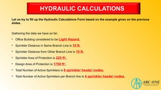 HYDRAULIC CALCULATIONS
Let us try to fill up the Hydraulic Calculations Form based on the example given on the previous
slides.
Gathering the data we have so far:
• Office Building considered to be Light Hazard.
• Sprinkler Distance in Same Branch Line is 15 ft.
• Sprinkler Distance from Other Branch Line is 15 ft.
• Sprinkler Area of Protection is 225 ft².
• Design Area of Protection is 1750 ft².
• Total Number of Active Sprinklers is 8 sprinkler heads/ nodes.
• Total Number of Active Sprinklers per Branch line is 4 sprinkler heads/ nodes.
 