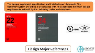 The design, equipment specification and installation of Automatic Fire
Sprinkler System should be in accordance with the applicable minimum design
requirements set forth by the following codes and standards
Design Major References
 